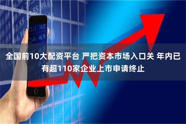 全国前10大配资平台 严把资本市场入口关 年内已有超110家企业上市申请终止