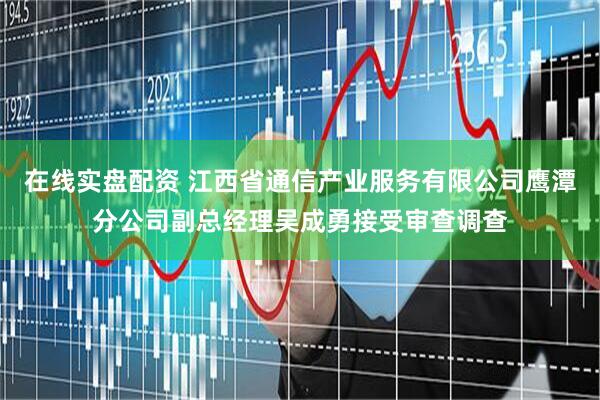 在线实盘配资 江西省通信产业服务有限公司鹰潭分公司副总经理吴成勇接受审查调查