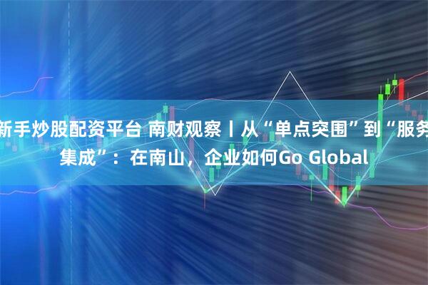新手炒股配资平台 南财观察丨从“单点突围”到“服务集成”：在南山，企业如何Go Global