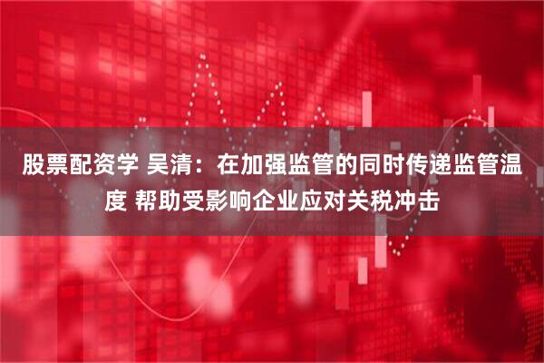 股票配资学 吴清：在加强监管的同时传递监管温度 帮助受影响企业应对关税冲击