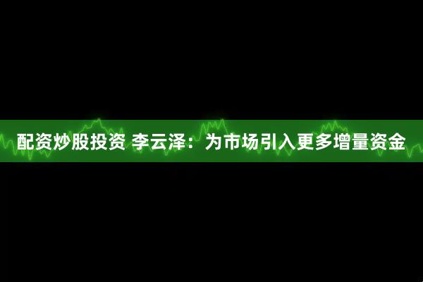 配资炒股投资 李云泽：为市场引入更多增量资金