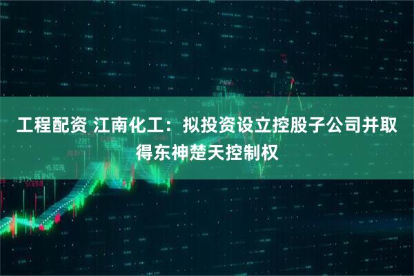 工程配资 江南化工：拟投资设立控股子公司并取得东神楚天控制权