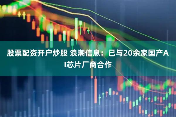 股票配资开户炒股 浪潮信息：已与20余家国产AI芯片厂商合作