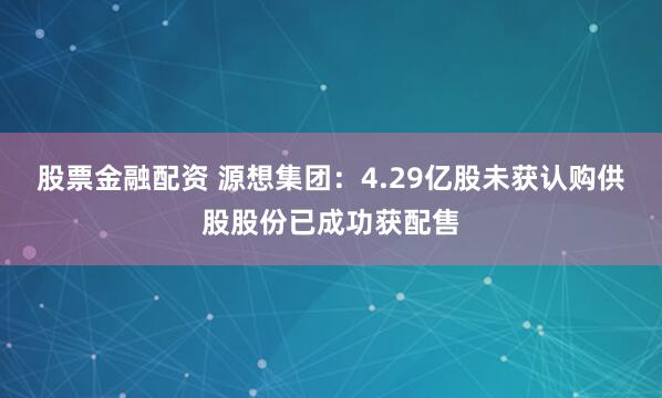 股票金融配资 源想集团：4.29亿股未获认购供股股份已成功获配售