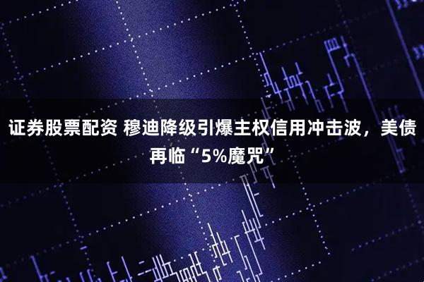证券股票配资 穆迪降级引爆主权信用冲击波，美债再临“5%魔咒”