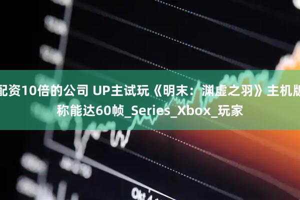 配资10倍的公司 UP主试玩《明末：渊虚之羽》主机版称能达60帧_Series_Xbox_玩家