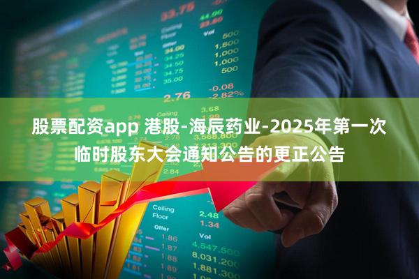 股票配资app 港股-海辰药业-2025年第一次临时股东大会通知公告的更正公告