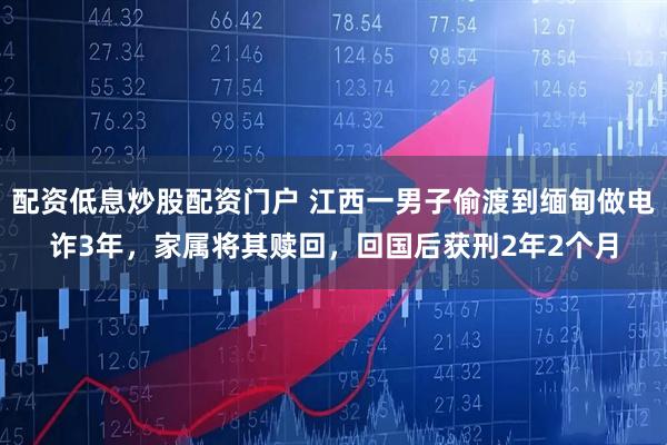 配资低息炒股配资门户 江西一男子偷渡到缅甸做电诈3年，家属将其赎回，回国后获刑2年2个月