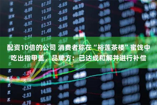 配资10倍的公司 消费者称在“裕莲茶楼”蜜饯中吃出指甲盖，品牌方：已达成和解并进行补偿