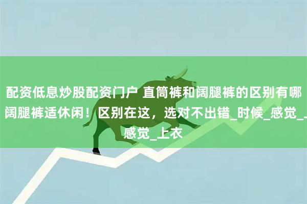 配资低息炒股配资门户 直筒裤和阔腿裤的区别有哪些？阔腿裤适休闲！区别在这，选对不出错_时候_感觉_上衣