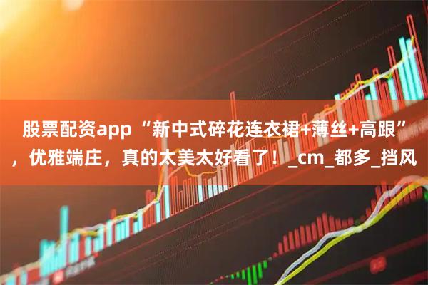 股票配资app “新中式碎花连衣裙+薄丝+高跟”，优雅端庄，真的太美太好看了！_cm_都多_挡风