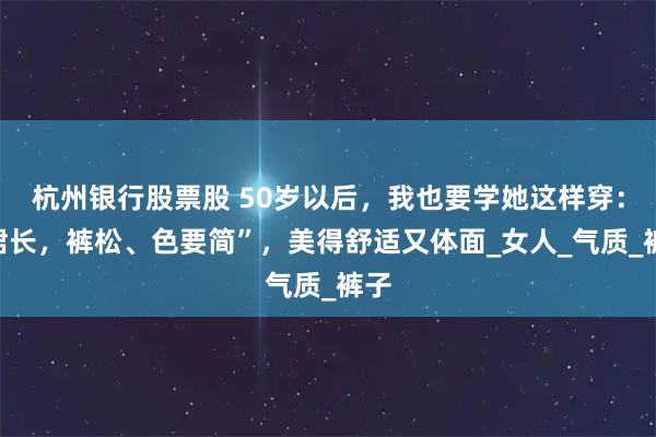 杭州银行股票股 50岁以后，我也要学她这样穿：“裙长，裤松、色要简”，美得舒适又体面_女人_气质_裤子
