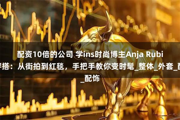 配资10倍的公司 学ins时尚博主Anja Rubik 穿搭：从街拍到红毯，手把手教你变时髦_整体_外套_配饰
