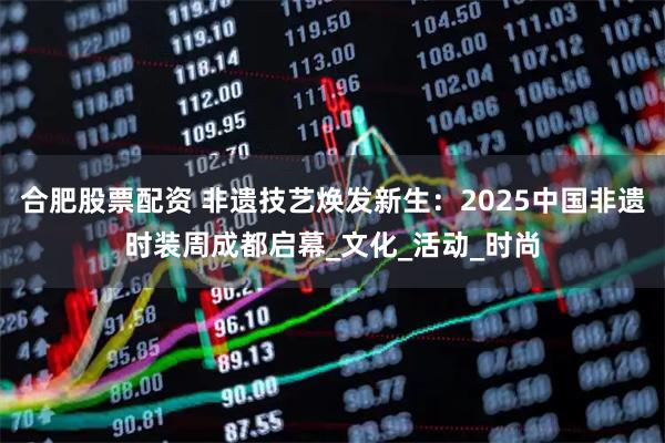 合肥股票配资 非遗技艺焕发新生：2025中国非遗时装周成都启幕_文化_活动_时尚