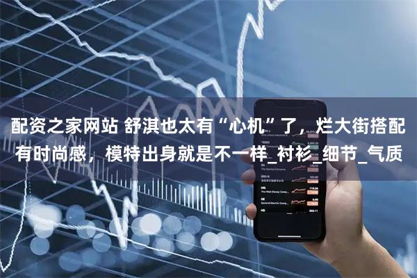 配资之家网站 舒淇也太有“心机”了，烂大街搭配有时尚感，模特出身就是不一样_衬衫_细节_气质