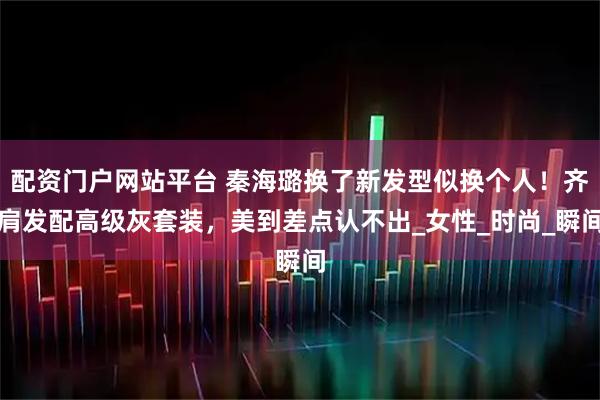 配资门户网站平台 秦海璐换了新发型似换个人！齐肩发配高级灰套装，美到差点认不出_女性_时尚_瞬间