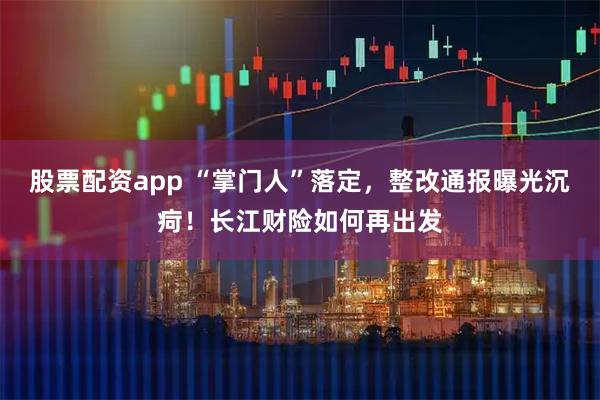 股票配资app “掌门人”落定，整改通报曝光沉疴！长江财险如何再出发