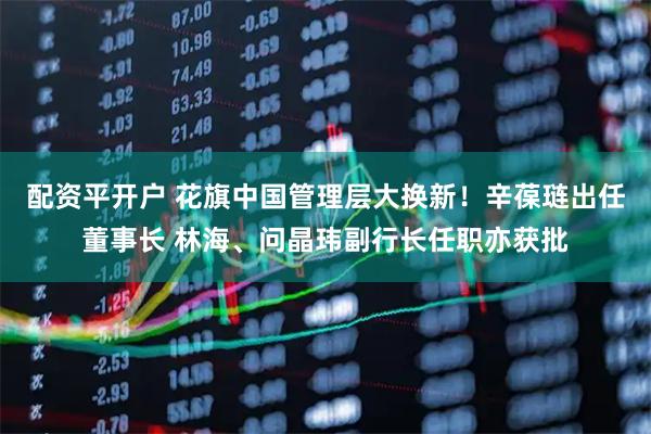 配资平开户 花旗中国管理层大换新！辛葆琏出任董事长 林海、问晶玮副行长任职亦获批