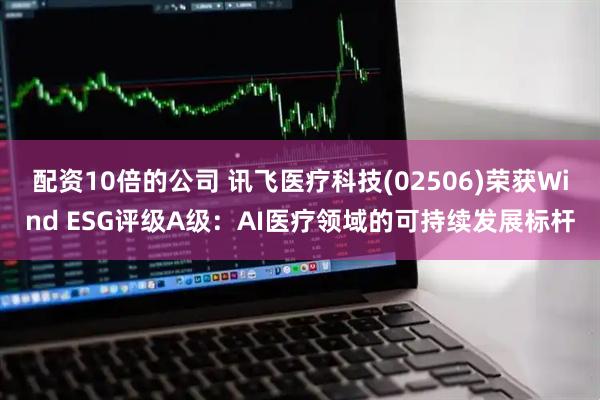 配资10倍的公司 讯飞医疗科技(02506)荣获Wind ESG评级A级：AI医疗领域的可持续发展标杆