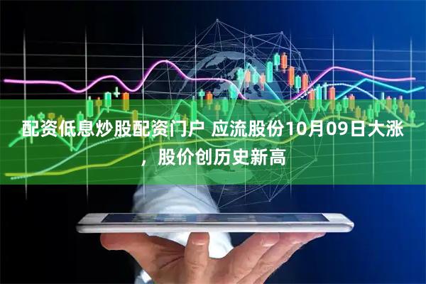 配资低息炒股配资门户 应流股份10月09日大涨，股价创历史新高